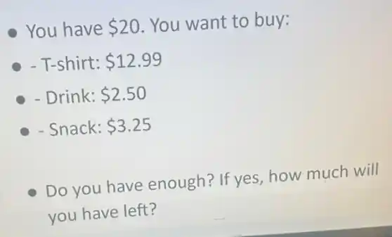 You have 20 You want to buy:
- T-shirt: 12.99
- Drink: 2.50
- Snack: 3.25
Do you have enough? If yes how much will
you have left?