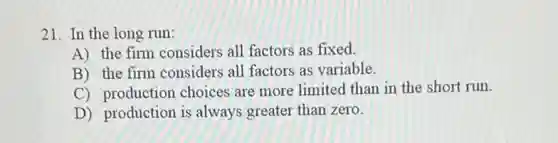 21. In the long run:
A) the firm considers all factors as fixed.
B) the firm considers all factors as variable.
C) production choices are more limited than in the short run.
D) production is always greater than zero.