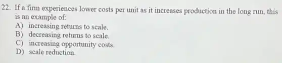 22. If a firm experiences lower costs per unit as it increases production in the long run this
is an example of:
A) increasing returns to scale.
B) decreasing returns to scale.
C) increasing opportunity costs.
D) scale reduction.