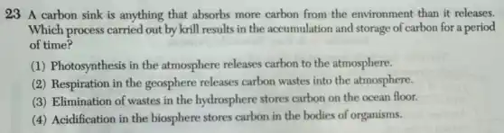23 A carbon sink is anything that absorbs more carbon from the environment than it releases.
Which process carried out by krill results in the accumulation and storage of carbon for a period
of time?
(1) Photosynthesis in the atmosphere releases carbon to the atmosphere.
(2) Respiration in the geosphere releases carbon wastes into the atmosphere.
(3) Elimination of wastes in the hydrosphere stores carbon on the ocean floor.
(4) Acidification in the biosphere stores carbon in the bodies of organisms.