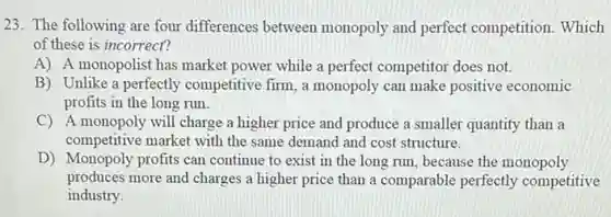 23. The following are four differences between monopoly and perfect competition. Which
of these is incorrect?
A) A monopolist has market power while a perfect competitor does not.
B) Unlike a perfectly competitive firm, a monopoly can make positive economic
profits in the long run.
C) A monopoly will charge a higher price and produce a smaller quantity than a
competitive market with the same demand and cost structure.
D) Monopoly profits can continue to exist in the long run, because the monopoly
produces more and charges a higher price than a comparable perfectly competitive
industry.