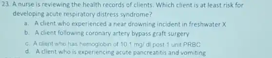 23. A nurse is reviewing the health records of clients. Which client is at least risk for
developing acute respiratory distress syndrome?
a. A client who experienced a near drowning incident in freshwater X
b. A client following coronary artery bypass graft surgery
c. A client who has hemoglobin of 10.1mg/dl post 1 unit PRBC
d. A client who is experiencing acute pancreatitis and vomiting