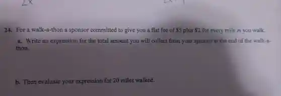 24. For a walk-a-thon a sponsor committed to give you a flat fee of 5 plus 2 for every mile m you walk.
a. Write an expression for the total amount you will collect from your sponsor at the end of the walk-a-
thon.
b. Then evaluate your expression for 20 miles walked.