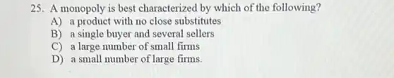 25. A monopoly is best characterized by which of the following?
A) a product with no close substitutes
B) a single buyer and several sellers
C) a large number of small firms
D) a small number of large firms.