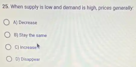25. When supply is low and demand is high, prices generally:
A) Decrease
B) Stay the same
C) Increase
D) Disappear