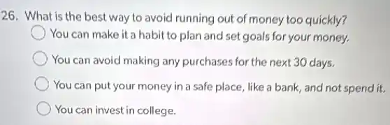 26. What is the best way to avoid running out of money too quickly?
You can make it a habit to plan and set goals for your money.
You can avoid making any purchases for the next 30 days.
You can put your money in a safe place like a bank, and not spend it.
You can invest in college.