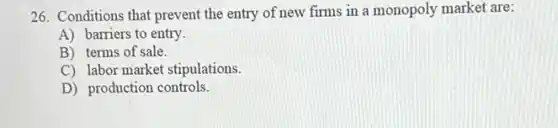 26. Conditions that prevent the entry of new firms in a monopoly market are:
A) barriers to entry.
B) terms of sale.
C) labor market stipulations.
D) production controls.