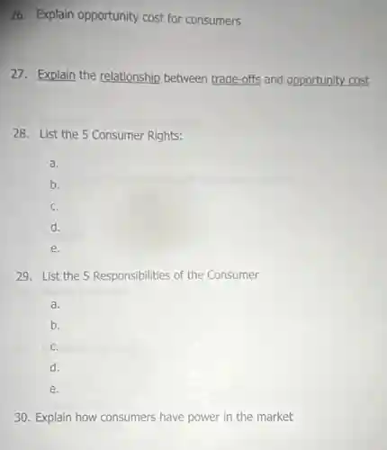 26. Explain opportunity cost for consumers
27. Explain the relationship between trade-offs and opportunity cost.
28. List the 5 Consumer Rights:
a.
b.
C.
d.
e.
29. List the 5 Responsibilities of the Consumer
a.
b.
C.
d.
e.
30. Explain how consumers have power in the market