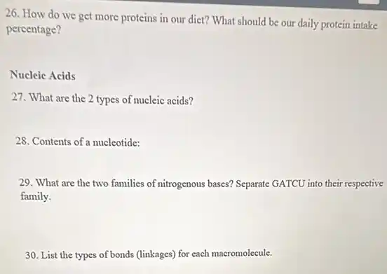 26. How do we get more proteins in our diet? What should be our daily protein intake
percentage?
Nucleic Acids
27. What are the 2 types of nucleic acids?
28. Contents of a nucleotide:
29. What are the two families of nitrogenous bases? Separate GATCU into their respective
family.
30. List the types of bonds (linkages) for each macromolecule.