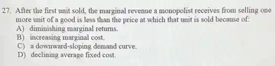 27. After the first unit sold, the marginal revenue a monopolist receives from selling one
more unit of a good is less than the price at which that unit is sold because of:
A) diminishing marginal returns.
B) increasing marginal cost.
C) a downward-sloping demand curve.
D) declining average fixed cost.