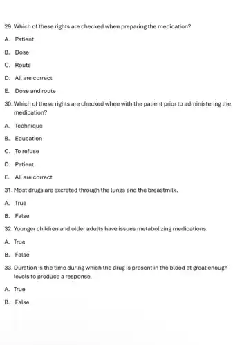 29. Which of these rights are checked when preparing the medication?
A. Patient
B. Dose
C. Route
D. All are correct
E. Dose and route
30. Which of these rights are checked when with the patient prior to administering the
medication?
A. Technique
B. Education
C. To refuse
D. Patient
E. All are correct
31. Most drugs are excreted through the lungs and the breastmilk.
A. True
B. False
32. Younger children and older adults have issues metabolizing medications.
A. True
B. False
33. Duration is the time during which the drug is present in the blood at great enough
levels to produce a response.
A. True
B. False