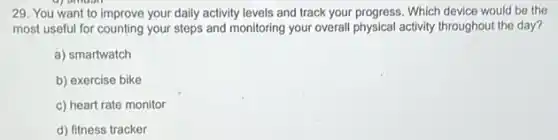 29. You want to improve your daily activity levels and track your progress. Which device would be the
most useful for counting your steps and monitoring your overall physical activity throughout the day?
a) smartwatch
b) exercise bike
c) heart rate monitor
d) fitness tracker