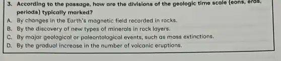 3. According to the passage how are the divisions of the geologic time scale (eons, ords,
periods) typically marked?
A. By changes in the Earth's magnetic field recorded in rocks.
B. By the discovery of new types of minerals in rock layers.
C. By major geological or paleontological events, such as mass extinctions.
D. By the gradual increase in the number of volcanic eruptions.