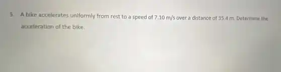 3. A bike accelerates uniformly from rest to a speed of 7.10m/s over a distance of 35.4 m. Determine the
acceleration of the bike.