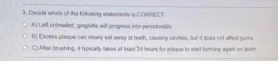 3. Decide which of the following statements is CORRECT:
A) Left untreated, gingivitis will progress into periodontitis
B) Excess plaque can slowly eat away at teeth, causing cavities but it does not affect gums
C) After brushing, it typically takes at least 24 hours for plaque to start forming again on teeth