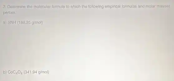 3. Determine the molecular formula to which the following empirical formulas and molar masses
pertain:
a) SNH(188.35g/mol)
b) CoC_(4)O_(4)(341.94g/mol)
