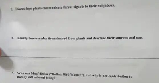 3. Discuss how plants communicate threat signals to their neighbors.
4. Identify two everyday items derived from plants and describe their sources and use.
5. Who was Maxi'diwiac ("Buffalo Bird Woman"), and why is her contribution to
botany still relevant today?