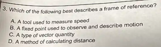 3. Which of the following best describes a frame of reference?
A. A tool used to measure speed
B. A fixed point used to observe and describe motion
C. A type of vector quantity
D. A method of calculating distance