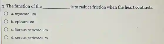 3. The function of the __ is to reduce friction when the heart contracts.
a. myocardium
b. epicardium
c. fibrous pericardium
d. serous pericardium