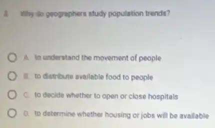 3. Why do geographers study population trends?
A. to understand the movement of people
B. to distribute available food to people
C. to decide whether to open or close hospitals
D. to determine whether housing or jobs will be available