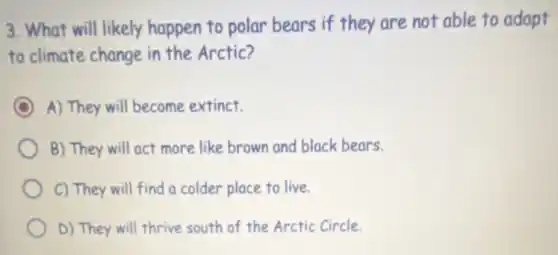 3. What will likely happen to polar bears if they are not able to adapt
to climate change in the Arctic?
A) They will become extinct.
B) They will act more like brown and black bears.
C) They will find a colder place to live.
D) They will thrive south of the Arctic Circle