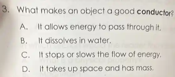 3. What makes an object a good conductor?
A. It allows energy to pass through it.
B. It dissolves in water.
C. It stops or slows the flow of energy.
D. It takes up space and has mass.