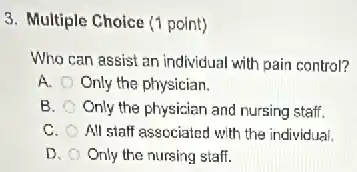 3. Multiple Choice (1 point)
Who can assist an individual with pain control?
A. Only the physician.
B. Only the physician and nursing staff.
C. All stalf associated with the individual.
D. Only the nursing staff.