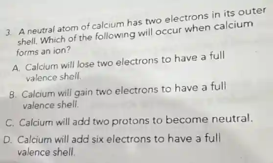 3. A neutral atom of calcium has two electrons in its outer
shell. Which of the following will occur when calcium
forms an ion?
A. Calcium will lose two electrons to have a full
valence shell.
B. Calcium will gain two electrons to have a full
valence shell.
C. Calcium will add two protons to become neutral.
D. Calcium will add six electrons to have a full
valence shell.