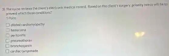 3) The nurse reviews the client's electronic medical record. Based on the client's surgery, priority needs will be to
prevent which three conditions?
1 Point
dilated cardiomyopathy
hematoma
peritonitis
pneumothorax
bronchospasm
cardiac tamponade
