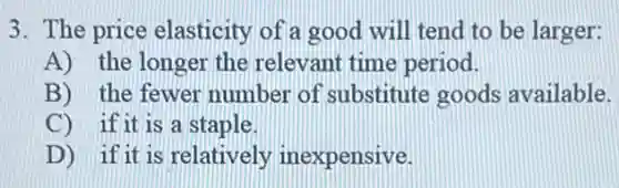 3. The price elasticity of a good will tend to be larger:
A) the longer the relevant time period.
B) the fewer number of substitute goods available.
C) if it is a staple.
D) if it is relatively inexpensive.