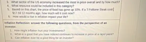 3. What sector of the US economy increased the most in price overall and by how much?
4. What resource could be included in this category?
5. Based on this chart, the price of food has gone up 10%  If a T-FoBone Steak cost I
 17.5912 months ago, how much will it cost now?
6. How would a rise in inflation impact your life?
Inflation Reflection: answer the following questions, from the perspective of an
investor.
1. How might inflation hurt your investments?
2. What is a good that you have noticed continues to increase in price at a rapid pace?
3. Can inflation ever be a good thing for an investor?