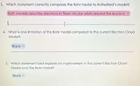 3. Which statement contoctly compores the 8ghr model to Rutherford's model?
Both models clescribo eloctrons in fixed eircular arbits around the nuclous.
4. What is one limitation of the Bohr model compared to the current Electron Cloud
Model?
Blank
5. Which statement best explains an improvement in the current Electron Cloud
Model over the Boh model?
square  .