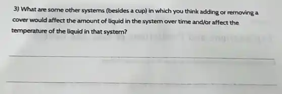 3) What are some other systems (besides a cup) in which you think adding or removing a
cover would affect the amount of liquid in the system over time and/or affect the
temperature of the liquid in that system?