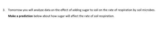 3. Tomorrow you will analyze data on the effect of adding sugar to soil on the rate of respiration by soil microbes.
Make a prediction below about how sugar will affect the rate of soil respiration.