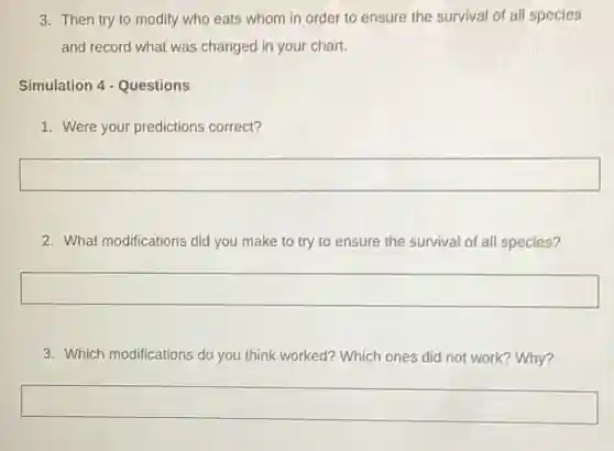 3. Then try to modify who eats whom in order to ensure the survival of all species
and record what was changed in your chart.
Simulation 4 - Questions
1. Were your predictions correct?
square
2. What modifications did you make to try to ensure the survival of all species?
square
3. Which modifications do you think worked? Which ones did not work?Why?
square