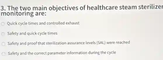 3. The two main objectives of healthcare steam sterilizer
monitoring are:
Quick cycle times and controlled exhaust
Safety and quick cycle times
Safety and proof that sterilization assurance levels (SAL) were reached
Safety and the correct parameter information during the cycle