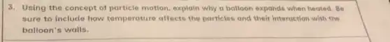 3. Using the concept of particle motion, explain why a balloon expands when heated. Be
sure to include how temperature affects the particles and their interaction with the
balloon's walls.