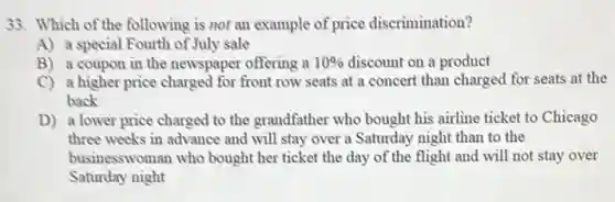 33. Which of the following is not an example of price discrimination?
A) a special Fourth of July sale
B) a coupon in the newspaper offering a 10%  discount on a product
C) a higher price charged for front row seats at a concert than charged for seats at the
back
D) a lower price charged to the grandfather who bought his airline ticket to Chicago
three weeks in advance and will stay over a Saturday night than to the
businesswoman who bought her ticket the day of the flight and will not stay over
Saturday night