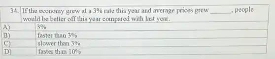 34. If the economy grew at a 3% rate this year and average prices grew __ , people
would be better off this year compared with last year.
A)
3%
B)
faster than 3%
C)
slower than 3%
D)
faster than 10%