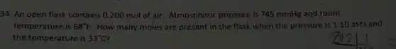 34. An open flask contains 0.200 mol of air. Atmospheric pressure is 745 mmHg and room
temperature is 68^circ F. How many moles are present in the flask when the pressure is 1.10 atm and
the temperature is 33^circ C