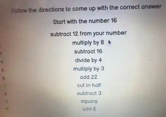 3.
4.
5.
6.
7.
8.
Follow the directions to come up with the correct answer
Start with the number 16
subtract 12 from your number
multiply by 8
subtract 16
divide by 4
multiply by 3
add 22
cut in half
subtract 3
square
10.
add 6