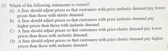 35. Which of the following statements is correct?
A) A firm should adjust prices so that customers with price inelastic demand pay lower
prices than those with elastic demand.
B) A firm should adjust prices so that customers with price inelastic demand pay
higher prices than those with inelastic demand.
C) A firm should adjust prices so that customers with price elastic demand pay lower
prices than those with inelastic demand.
D) A firm should adjust prices so that customers with price elastic demand pay higher
prices than those with inelastic demand.