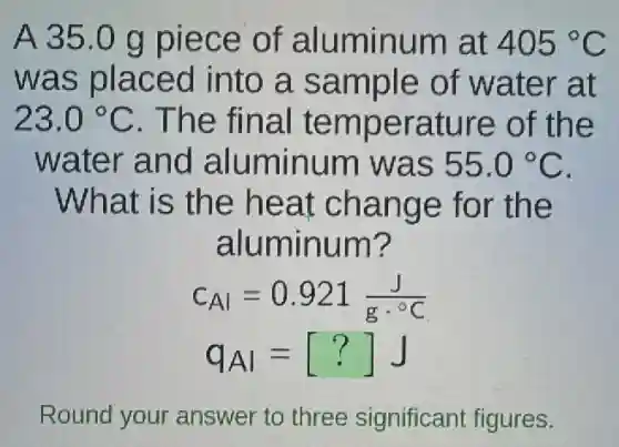 A 35.0 g piece of aluminum at 405^circ C
was placed into a sample of water at
23.0^circ C . The final temperature of the
water and aluminum was 55.0^circ C
What is the heat change for the
aluminum?
c_(Al)=0.921(J)/(gcdot ^circ )C
q_(Al)=[?]J
Round your answer to three significant figures.