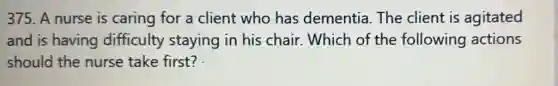375. A nurse is caring for a client who has dementia. The client is agitated
and is having difficulty staying in his chair . Which of the following actions
should the nurse take first?