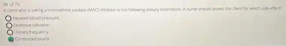 38 of 75
A client who is taking a monoamine oxidase (MAO) inhibitor is not following dietary restrictions. A nurse should assess the client for which side effect?
Elevated blood pressure
Excessive salivation.
Urinary frequency
Constricted pupils