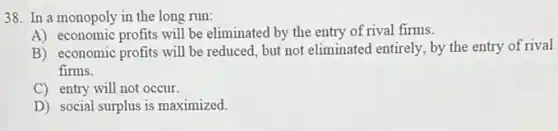 38. In a monopoly in the long run:
A) economic profits will be eliminated by the entry of rival firms.
B) economic profits will be reduced, but not eliminated entirely, by the entry of rival
firms.
C) entry will not occur.
D) social surplus is maximized.