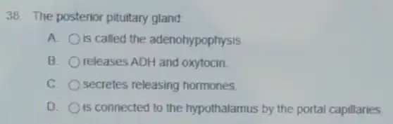 38. The posterior pituitary gland:
A. is called the adenohypophysis
B. releases ADH and oxytocin.
C. secretes releasing hormones
D. is connected to the hypothalamus by the portal capillaries.