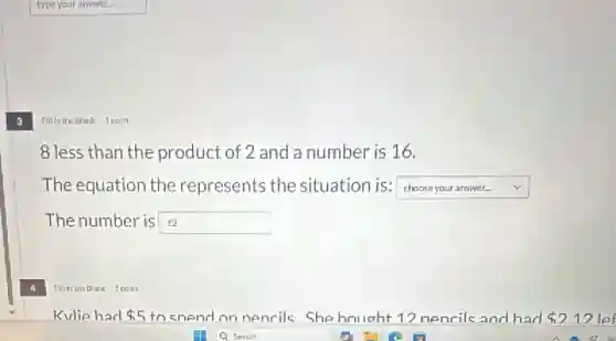 3
Fillin the Blank 1 point
8 less than the product of 2 and a number is 16.
The equation the represents the situation is: square 
The number is 12 square 
Fillinthe Blank 1point