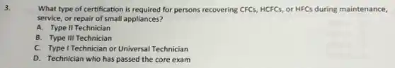 3.
What type of certification is required for persons recovering CFCs, HCFCs, or HFCS during maintenance,
service, or repair of small appliances?
A. Type II Technician
B. Type III Technician
C. Type I Technician or Universal Technician
D. Technician who has passed the core exam