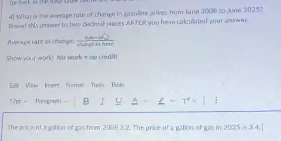 4) What is the average rate of change in gasoline prices from June 2008 to June 2025?
Round this answer to two decimal places AFTER you have calculated your answer.
Average rate of change: (new-olh)/(change in time)
Show your work! No work=no credit!
Edit View Insert Format Tools Table
The price of a gallon of gas from 2008 3.2. The price of a gallon of gas in 2025 is 3.4.